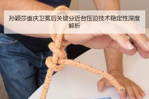 孙颖莎重庆卫冕后关键分近台压迫技术稳定性深度解析